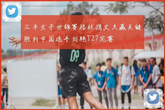 汇丰女子世锦赛格林携丈夫赢关键胜利中国选手刘艳T27完赛