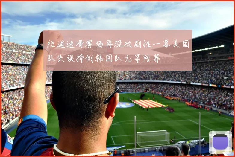 短道速滑赛场再现戏剧性一幕美国队失误摔倒韩国队无辜陪葬