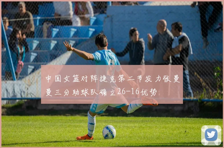 中国女篮对阵捷克第二节发力张曼曼三分助球队确立26-16优势