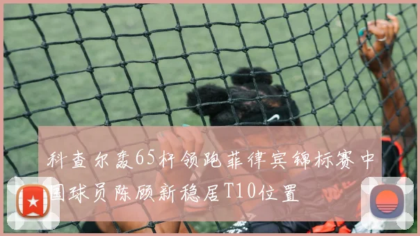 科查尔轰65杆领跑菲律宾锦标赛中国球员陈顾新稳居T10位置