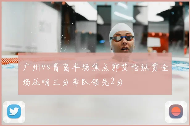 广州vs青岛半场焦点郭艾伦纵贯全场压哨三分率队领先2分