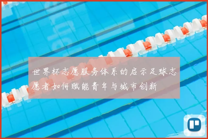 世界杯志愿服务体系的启示足球志愿者如何赋能青年与城市创新