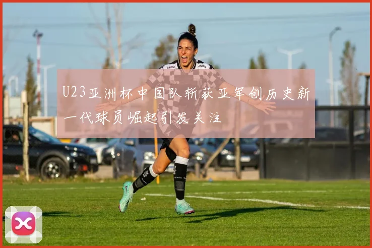 U23亚洲杯中国队斩获亚军创历史新一代球员崛起引发关注