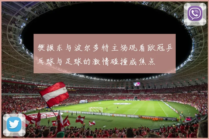 樊振东与波尔多特主场观看欧冠乒乓球与足球的激情碰撞成焦点