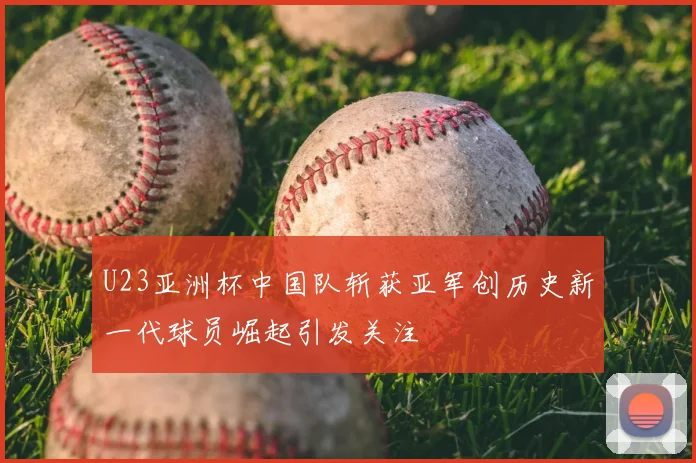 U23亚洲杯中国队斩获亚军创历史新一代球员崛起引发关注