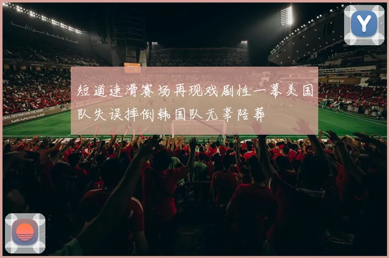 短道速滑赛场再现戏剧性一幕美国队失误摔倒韩国队无辜陪葬