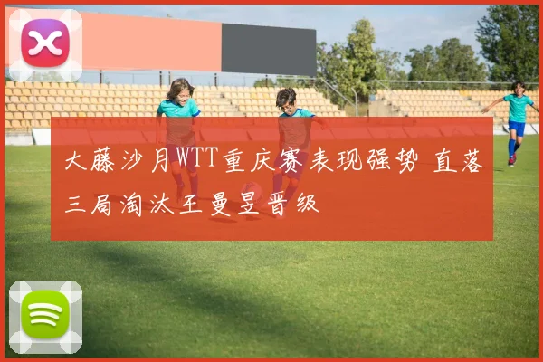 大藤沙月WTT重庆赛表现强势 直落三局淘汰王曼昱晋级