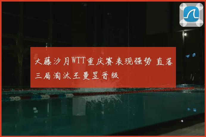 大藤沙月WTT重庆赛表现强势 直落三局淘汰王曼昱晋级