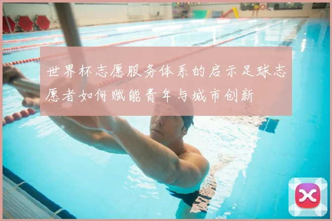 世界杯志愿服务体系的启示足球志愿者如何赋能青年与城市创新